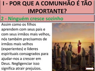 I - POR QUE A COMUNHÃO É TÃO
IMPORTANTE?
2 - Ninguém cresce sozinho
Assim como os filhos
aprendem com seus pais e
com seus irmãos mais velhos,
nós também precisamos de
irmãos mais velhos
(experientes) e líderes
espirituais consagrados para
ajudar-nos a crescer em
Deus. Negligenciar isso
significa atrair prejuízos.
 