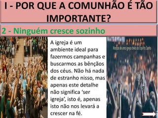 I - POR QUE A COMUNHÃO É TÃO
IMPORTANTE?
2 - Ninguém cresce sozinho
A igreja é um
ambiente ideal para
fazermos campanhas e
buscarmos as bênçãos
dos céus. Não há nada
de estranho nisso, mas
apenas este detalhe
não significa ‘ser
igreja’, isto é, apenas
isto não nos levará a
crescer na fé.
 