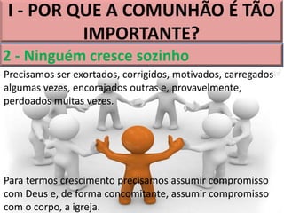 I - POR QUE A COMUNHÃO É TÃO
IMPORTANTE?
2 - Ninguém cresce sozinho
Precisamos ser exortados, corrigidos, motivados, carregados
algumas vezes, encorajados outras e, provavelmente,
perdoados muitas vezes.
Para termos crescimento precisamos assumir compromisso
com Deus e, de forma concomitante, assumir compromisso
com o corpo, a igreja.
 