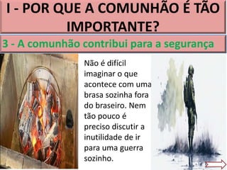 I - POR QUE A COMUNHÃO É TÃO
IMPORTANTE?
3 - A comunhão contribui para a segurança
Não é difícil
imaginar o que
acontece com uma
brasa sozinha fora
do braseiro. Nem
tão pouco é
preciso discutir a
inutilidade de ir
para uma guerra
sozinho.
 