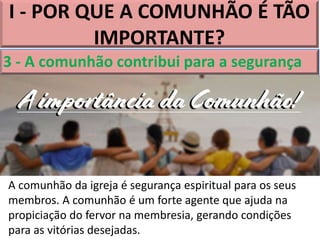 I - POR QUE A COMUNHÃO É TÃO
IMPORTANTE?
3 - A comunhão contribui para a segurança
A comunhão da igreja é segurança espiritual para os seus
membros. A comunhão é um forte agente que ajuda na
propiciação do fervor na membresia, gerando condições
para as vitórias desejadas.
 