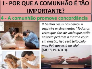 I - POR QUE A COMUNHÃO É TÃO
IMPORTANTE?
O Senhor Jesus nos deixou o
seguinte ensinamento: “Todas as
vezes que dois de vocês que estão
na terra pedirem a mesma coisa
em oração, isso será feito pelo
meu Pai, que está no céu”
(Mt 18.19- NTLH).
4 - A comunhão promove concordância
 