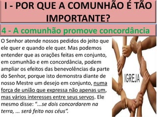 I - POR QUE A COMUNHÃO É TÃO
IMPORTANTE?
4 - A comunhão promove concordância
O Senhor atende nossos pedidos do jeito que
ele quer e quando ele quer. Mas podemos
entender que as orações feitas em conjunto,
em comunhão e em concordância, podem
ampliar os efeitos das benevolências da parte
do Senhor, porque isto demonstra diante de
nosso Mestre um desejo em conjunto, numa
força de união que expressa não apenas um,
mas vários interesses entre seus servos. Ele
mesmo disse: “...se dois concordarem na
terra, ... será feito nos céus”.
 