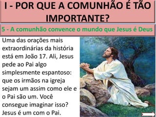 I - POR QUE A COMUNHÃO É TÃO
IMPORTANTE?
5 - A comunhão convence o mundo que Jesus é Deus
Uma das orações mais
extraordinárias da história
está em João 17. Ali, Jesus
pede ao Pai algo
simplesmente espantoso:
que os irmãos na igreja
sejam um assim como ele e
o Pai são um. Você
consegue imaginar isso?
Jesus é um com o Pai.
 