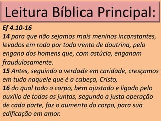 Leitura Bíblica Principal:
Ef 4.10-16
14 para que não sejamos mais meninos inconstantes,
levados em roda por todo vento de doutrina, pelo
engano dos homens que, com astúcia, enganam
fraudulosamente.
15 Antes, seguindo a verdade em caridade, cresçamos
em tudo naquele que é a cabeça, Cristo,
16 do qual todo o corpo, bem ajustado e ligado pelo
auxílio de todas as juntas, segundo a justa operação
de cada parte, faz o aumento do corpo, para sua
edificação em amor.
 