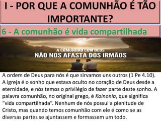 I - POR QUE A COMUNHÃO É TÃO
IMPORTANTE?
6 - A comunhão é vida compartilhada
A ordem de Deus para nós é que sirvamos uns outros (1 Pe 4.10).
A igreja é o sonho que estava oculto no coração de Deus desde a
eternidade, e nós temos o privilégio de fazer parte deste sonho. A
palavra comunhão, no original grego, é Koinonia, que significa
“vida compartilhada”. Nenhum de nós possui a plenitude de
Cristo, mas quando temos comunhão com ele é como se as
diversas partes se ajuntassem e formassem um todo.
 