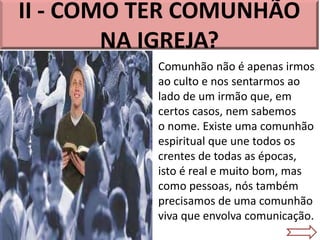II - COMO TER COMUNHÃO
NA IGREJA?
Comunhão não é apenas irmos
ao culto e nos sentarmos ao
lado de um irmão que, em
certos casos, nem sabemos
o nome. Existe uma comunhão
espiritual que une todos os
crentes de todas as épocas,
isto é real e muito bom, mas
como pessoas, nós também
precisamos de uma comunhão
viva que envolva comunicação.
 