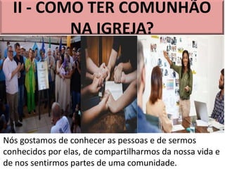 II - COMO TER COMUNHÃO
NA IGREJA?
Nós gostamos de conhecer as pessoas e de sermos
conhecidos por elas, de compartilharmos da nossa vida e
de nos sentirmos partes de uma comunidade.
 