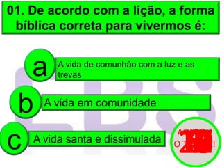 01. De acordo com a lição, a forma
bíblica correta para vivermos é:
A vida de comunhão com a luz e as
trevas
a
A vida em comunidade
b
A vida santa e dissimulada
c 20
19
18
17
16
15
14
13
12
11
10
9
8
7
6
5
4
3
2
1
0
ACABOU
O TEMPO!
 