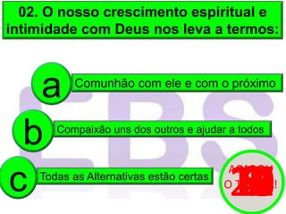 02. O nosso crescimento espiritual e
intimidade com Deus nos leva a termos:
Comunhão com ele e com o próximo
a
Compaixão uns dos outros e ajudar a todos
b
Todas as Alternativas estão certas
c 20
19
18
17
16
15
14
13
12
11
10
9
8
7
6
5
4
3
2
1
0
ACABOU
O TEMPO!
 