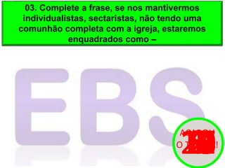 03. Complete a frase, se nos mantivermos
individualistas, sectaristas, não tendo uma
comunhão completa com a igreja, estaremos
enquadrados como –
20
19
18
17
16
15
14
13
12
11
10
9
8
7
6
5
4
3
2
1
0
ACABOU
O TEMPO!
 