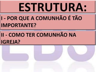 ESTRUTURA:
I - POR QUE A COMUNHÃO É TÃO
IMPORTANTE?
II - COMO TER COMUNHÃO NA
IGREJA?
 