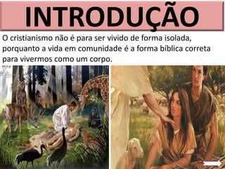 INTRODUÇÃO
O cristianismo não é para ser vivido de forma isolada,
porquanto a vida em comunidade é a forma bíblica correta
para vivermos como um corpo.
 