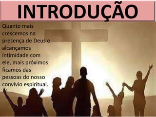 INTRODUÇÃO
Quanto mais
crescemos na
presença de Deus e
alcançamos
intimidade com
ele, mais próximos
ficamos das
pessoas do nosso
convívio espiritual.
 