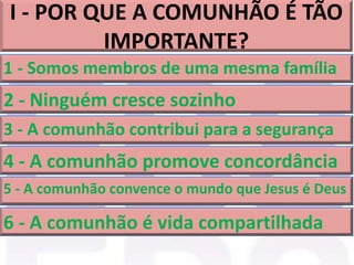 I - POR QUE A COMUNHÃO É TÃO
IMPORTANTE?
1 - Somos membros de uma mesma família
2 - Ninguém cresce sozinho
3 - A comunhão contribui para a segurança
4 - A comunhão promove concordância
5 - A comunhão convence o mundo que Jesus é Deus
6 - A comunhão é vida compartilhada
 