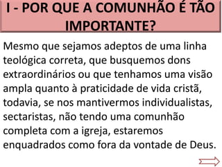 I - POR QUE A COMUNHÃO É TÃO
IMPORTANTE?
Mesmo que sejamos adeptos de uma linha
teológica correta, que busquemos dons
extraordinários ou que tenhamos uma visão
ampla quanto à praticidade de vida cristã,
todavia, se nos mantivermos individualistas,
sectaristas, não tendo uma comunhão
completa com a igreja, estaremos
enquadrados como fora da vontade de Deus.
 