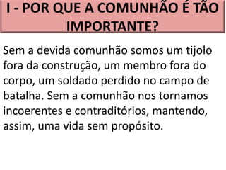 I - POR QUE A COMUNHÃO É TÃO
IMPORTANTE?
Sem a devida comunhão somos um tijolo
fora da construção, um membro fora do
corpo, um soldado perdido no campo de
batalha. Sem a comunhão nos tornamos
incoerentes e contraditórios, mantendo,
assim, uma vida sem propósito.
 