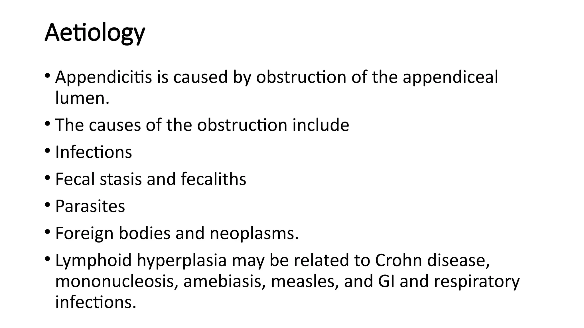 Aetiology
• Appendicitis is caused by obstruction of the appendiceal
lumen.
• The causes of the obstruction include
• Infections
• Fecal stasis and fecaliths
• Parasites
• Foreign bodies and neoplasms.
• Lymphoid hyperplasia may be related to Crohn disease,
mononucleosis, amebiasis, measles, and GI and respiratory
infections.
 