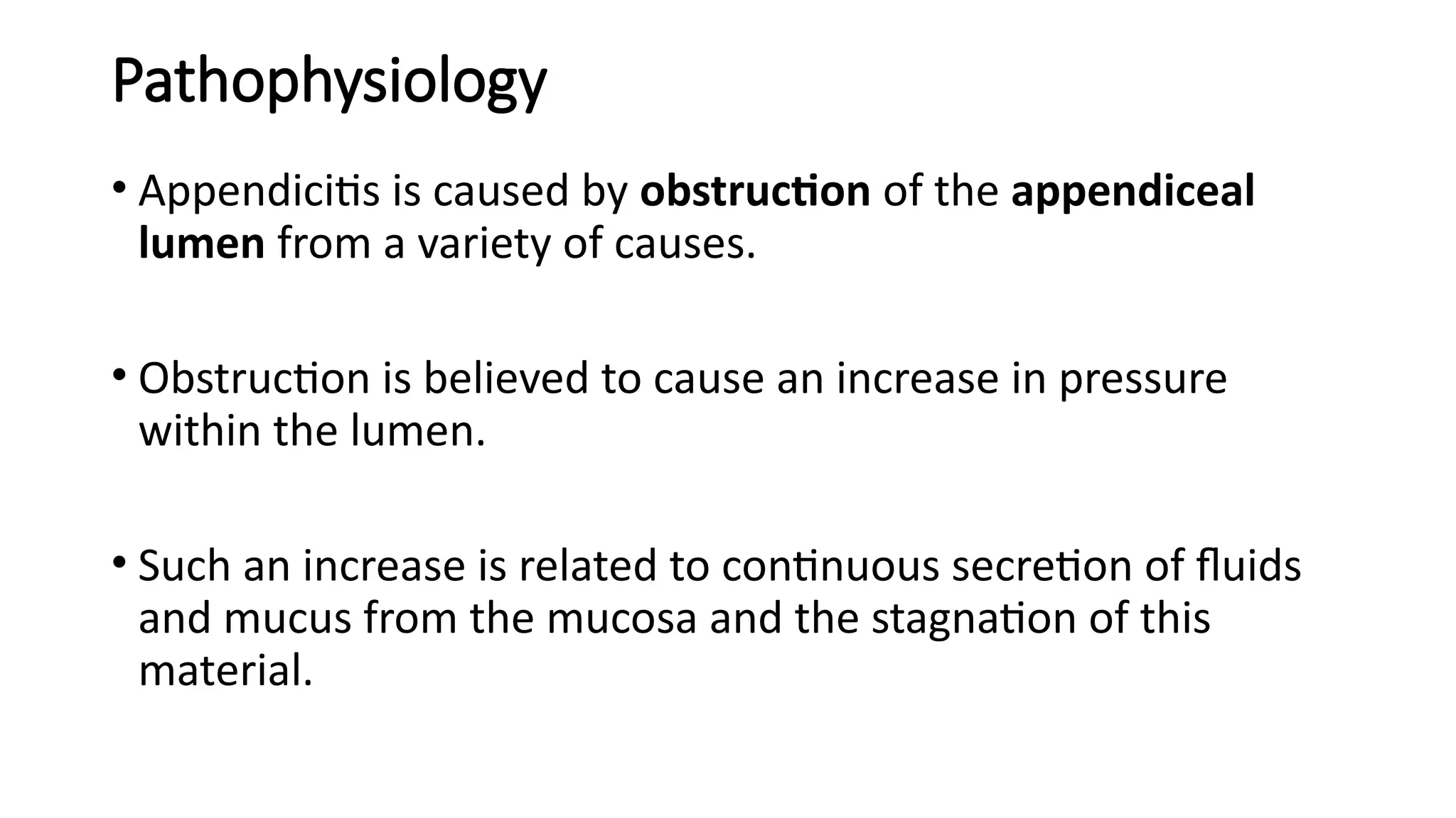 Pathophysiology
• Appendicitis is caused by obstruction of the appendiceal
lumen from a variety of causes.
• Obstruction is believed to cause an increase in pressure
within the lumen.
• Such an increase is related to continuous secretion of fluids
and mucus from the mucosa and the stagnation of this
material.
 