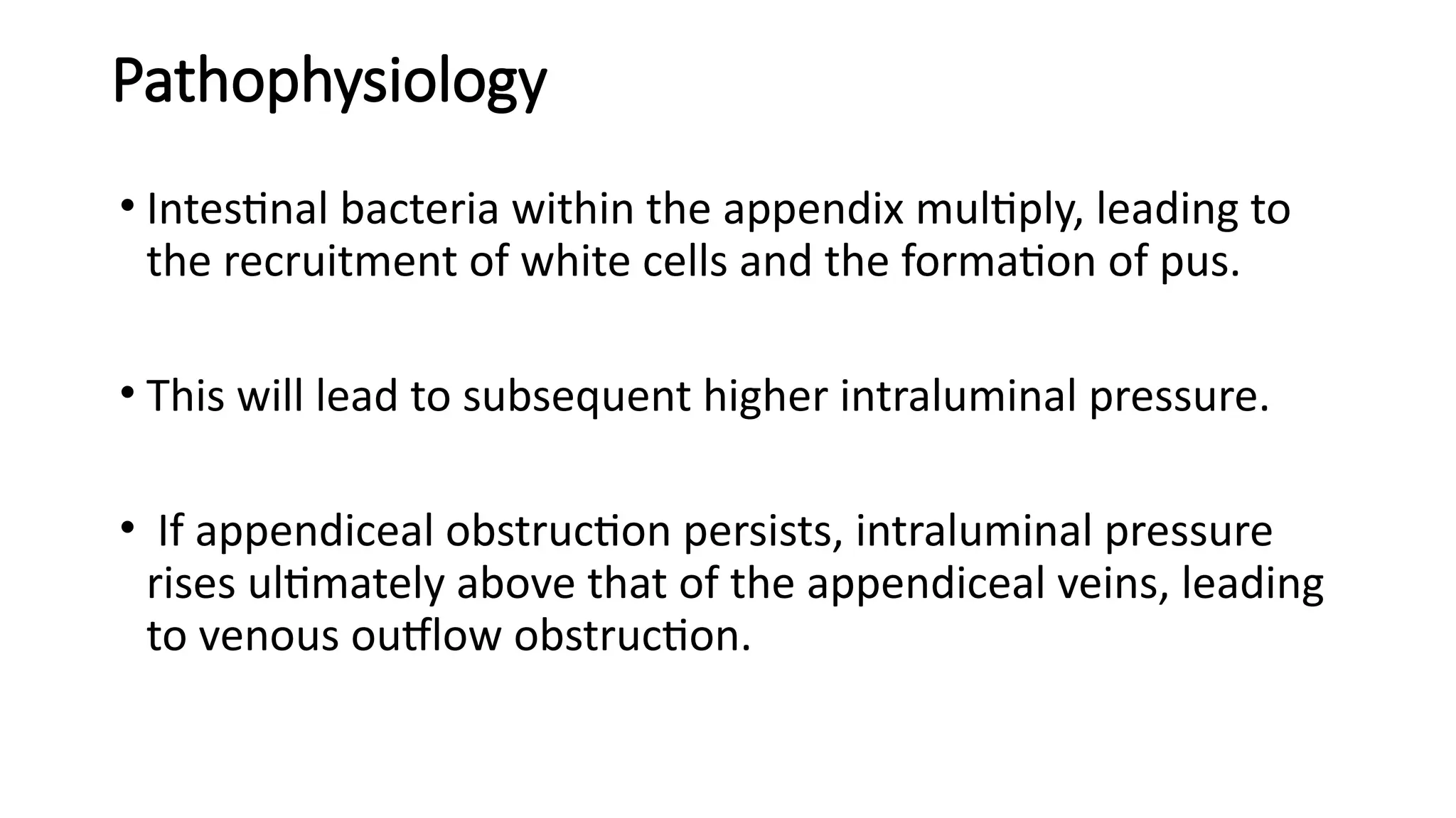 Pathophysiology
• Intestinal bacteria within the appendix multiply, leading to
the recruitment of white cells and the formation of pus.
• This will lead to subsequent higher intraluminal pressure.
• If appendiceal obstruction persists, intraluminal pressure
rises ultimately above that of the appendiceal veins, leading
to venous outflow obstruction.
 