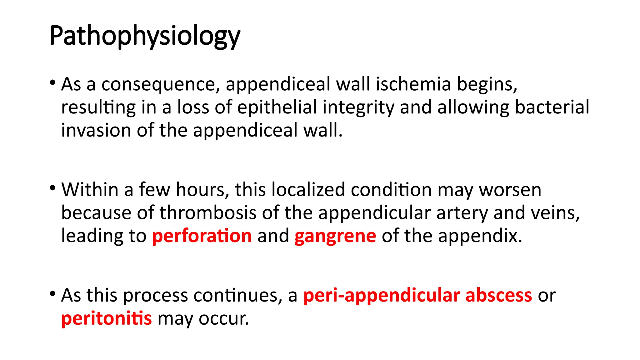 Pathophysiology
• As a consequence, appendiceal wall ischemia begins,
resulting in a loss of epithelial integrity and allowing bacterial
invasion of the appendiceal wall.
• Within a few hours, this localized condition may worsen
because of thrombosis of the appendicular artery and veins,
leading to perforation and gangrene of the appendix.
• As this process continues, a peri-appendicular abscess or
peritonitis may occur.
 
