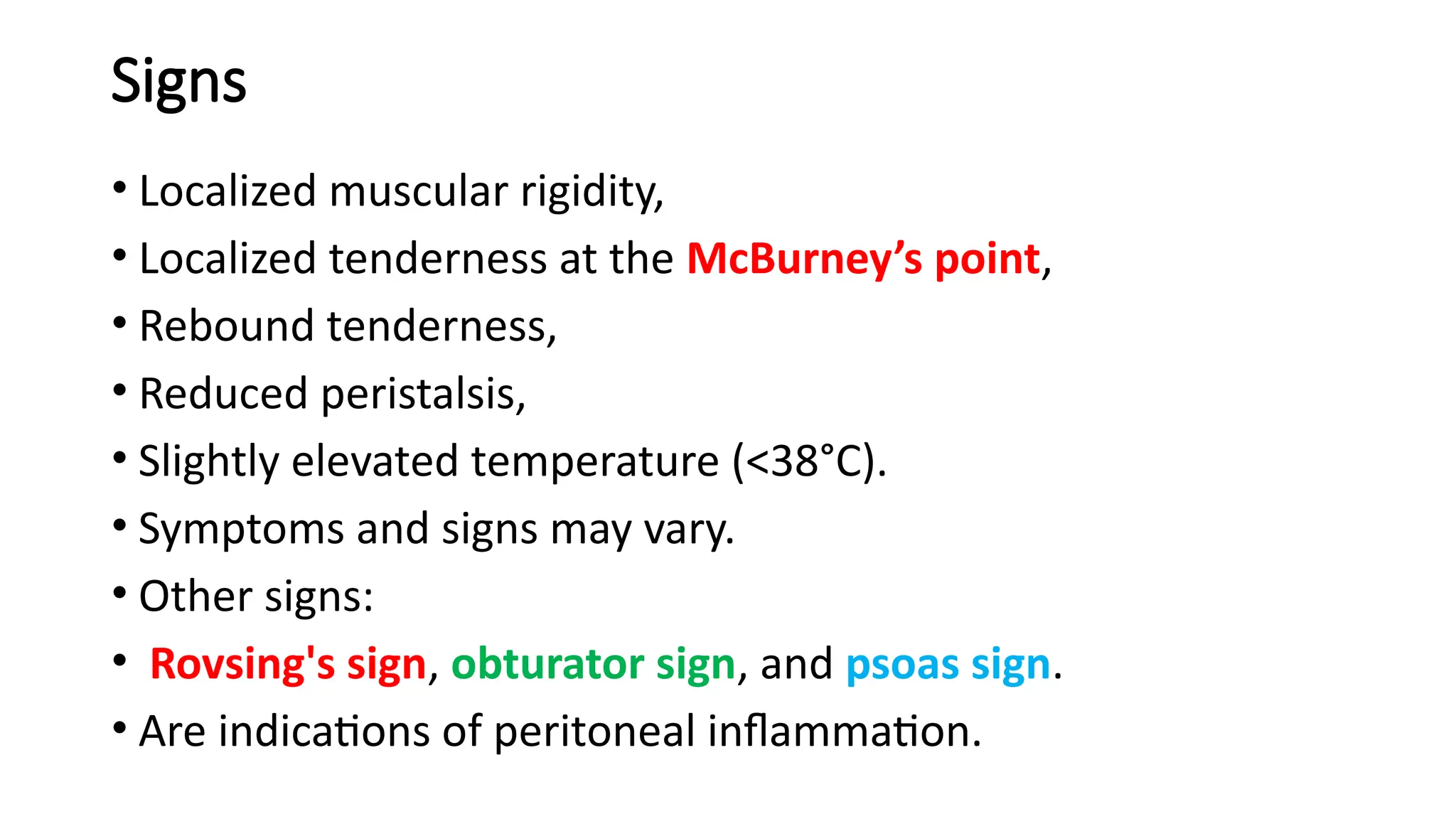 Signs
• Localized muscular rigidity,
• Localized tenderness at the McBurney’s point,
• Rebound tenderness,
• Reduced peristalsis,
• Slightly elevated temperature (<38°C).
• Symptoms and signs may vary.
• Other signs:
• Rovsing's sign, obturator sign, and psoas sign.
• Are indications of peritoneal inflammation.
 