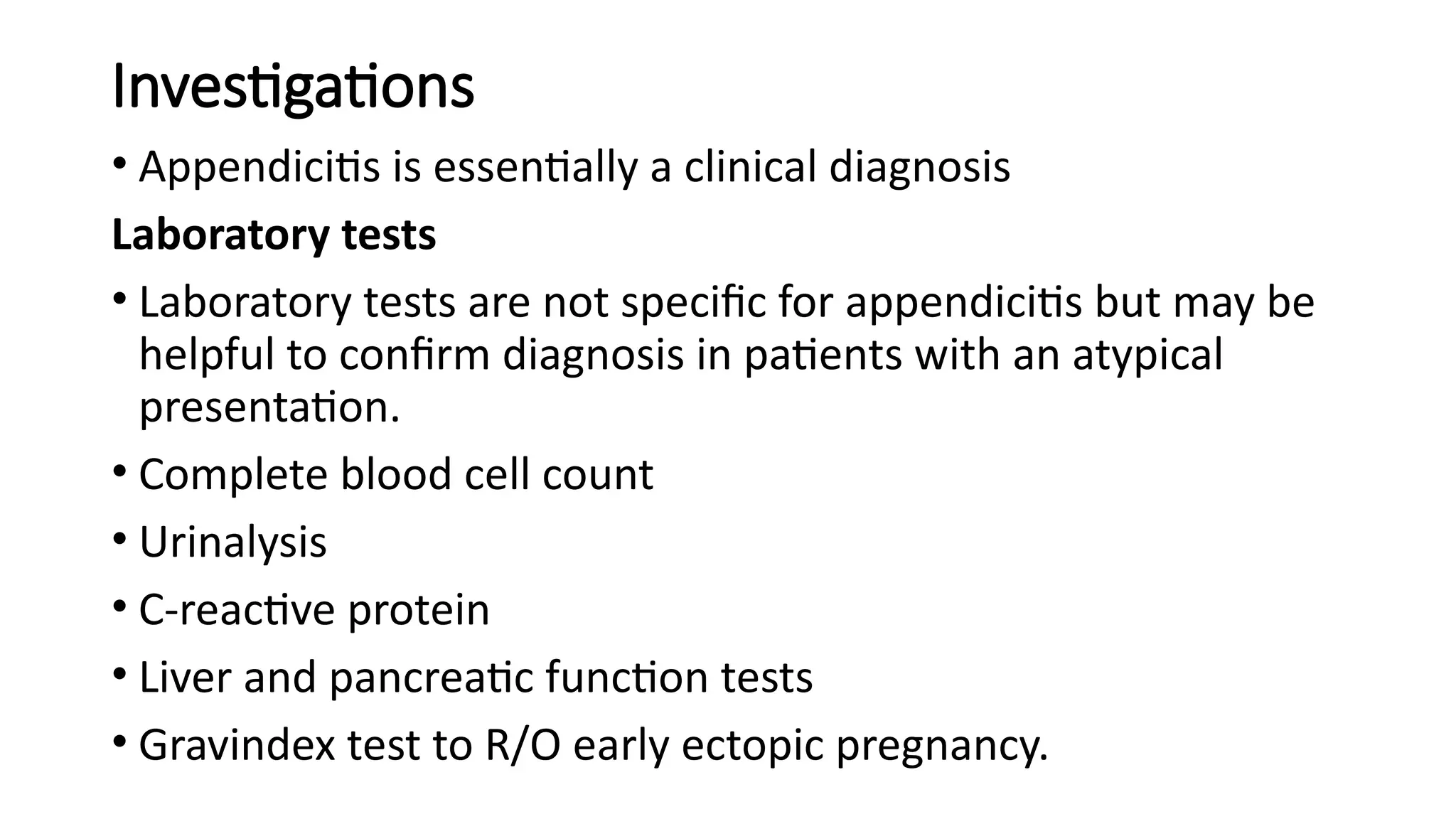 Investigations
• Appendicitis is essentially a clinical diagnosis
Laboratory tests
• Laboratory tests are not specific for appendicitis but may be
helpful to confirm diagnosis in patients with an atypical
presentation.
• Complete blood cell count
• Urinalysis
• C-reactive protein
• Liver and pancreatic function tests
• Gravindex test to R/O early ectopic pregnancy.
 
