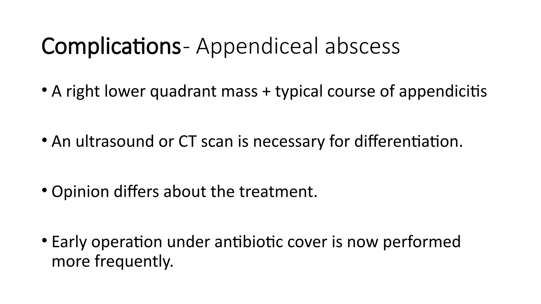 Complications- Appendiceal abscess
• A right lower quadrant mass + typical course of appendicitis
• An ultrasound or CT scan is necessary for differentiation.
• Opinion differs about the treatment.
• Early operation under antibiotic cover is now performed
more frequently.
 