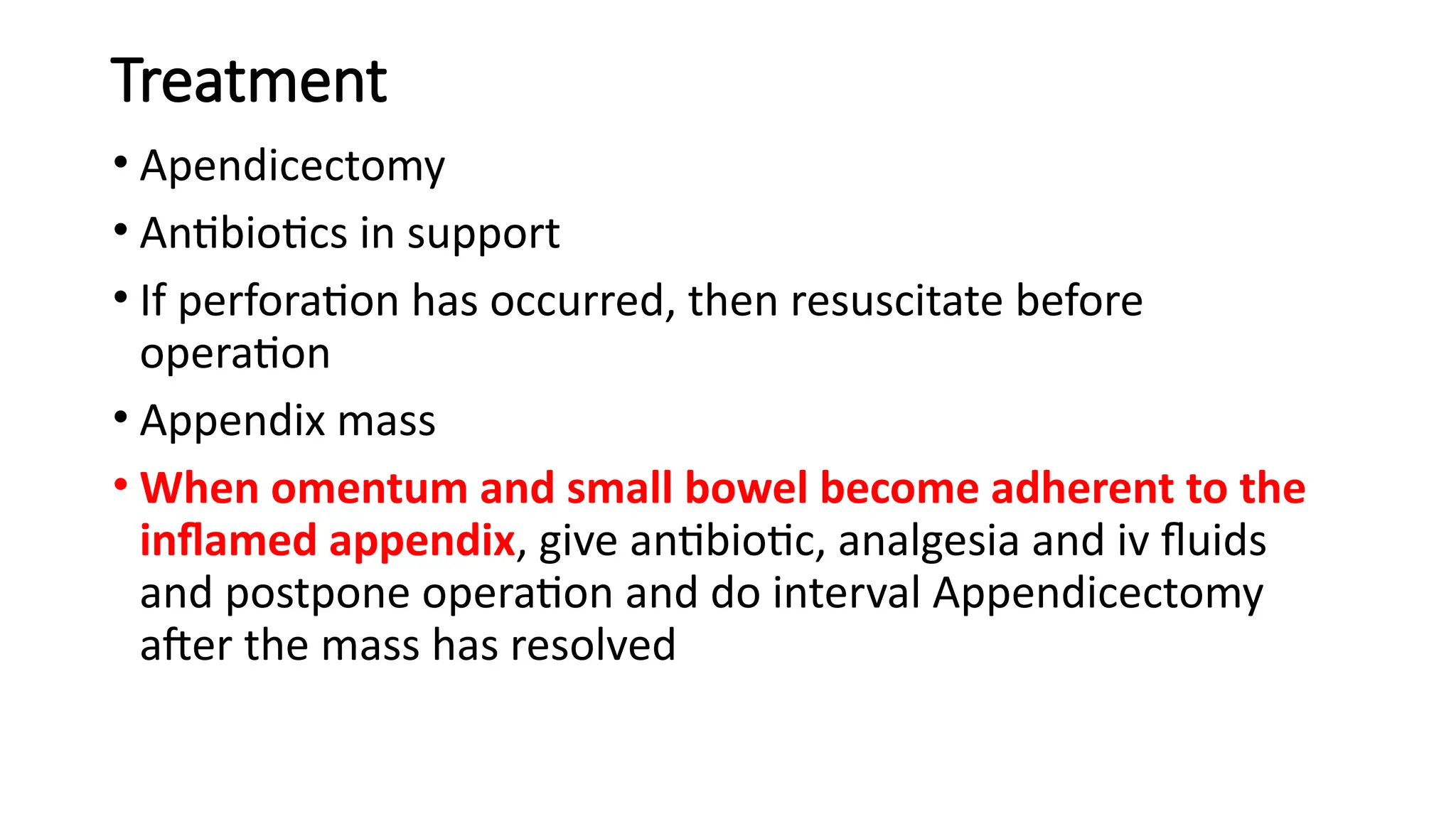 Treatment
• Apendicectomy
• Antibiotics in support
• If perforation has occurred, then resuscitate before
operation
• Appendix mass
• When omentum and small bowel become adherent to the
inflamed appendix, give antibiotic, analgesia and iv fluids
and postpone operation and do interval Appendicectomy
after the mass has resolved
 