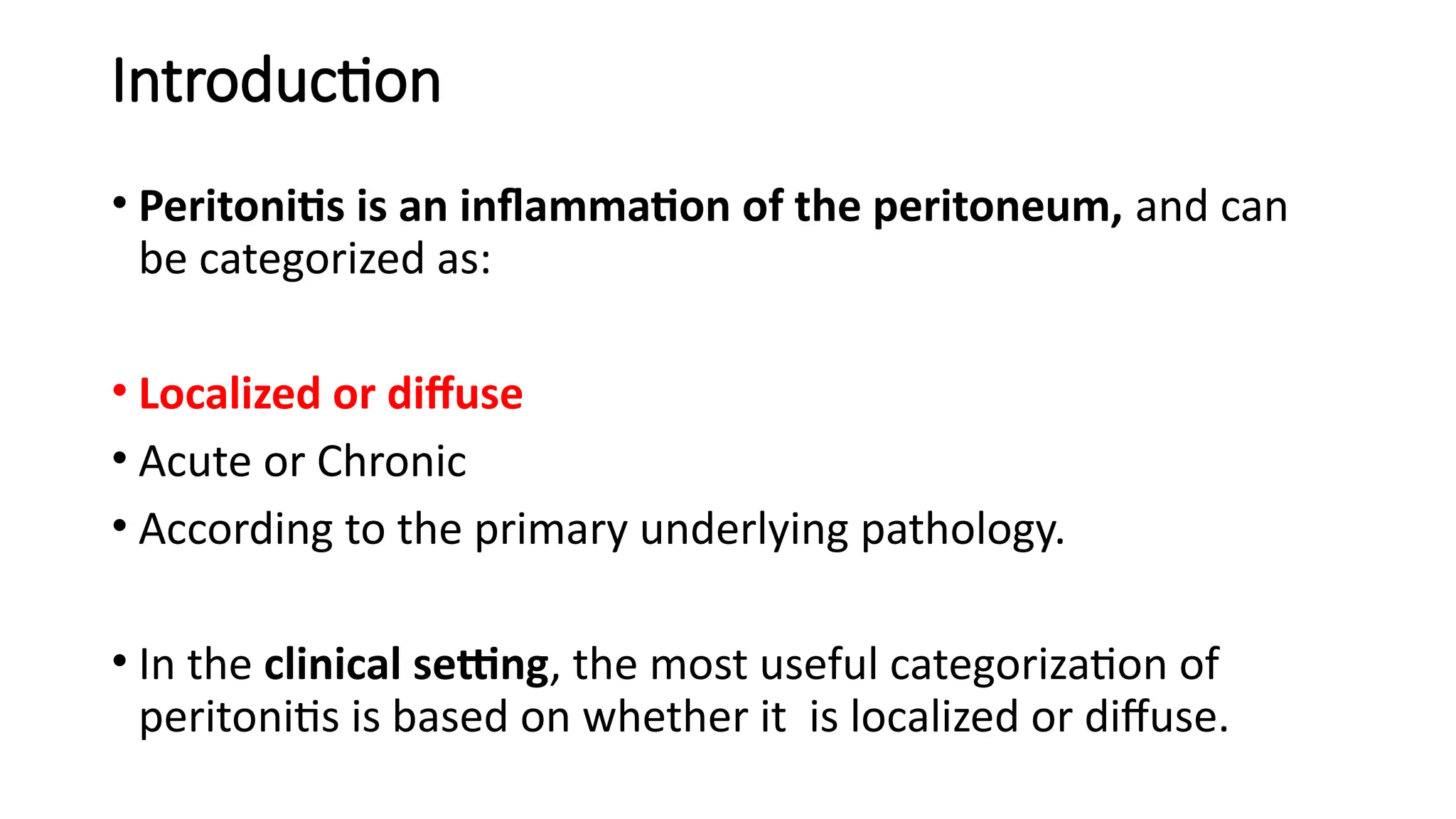 Introduction
• Peritonitis is an inflammation of the peritoneum, and can
be categorized as:
• Localized or diffuse
• Acute or Chronic
• According to the primary underlying pathology.
• In the clinical setting, the most useful categorization of
peritonitis is based on whether it is localized or diffuse.
 