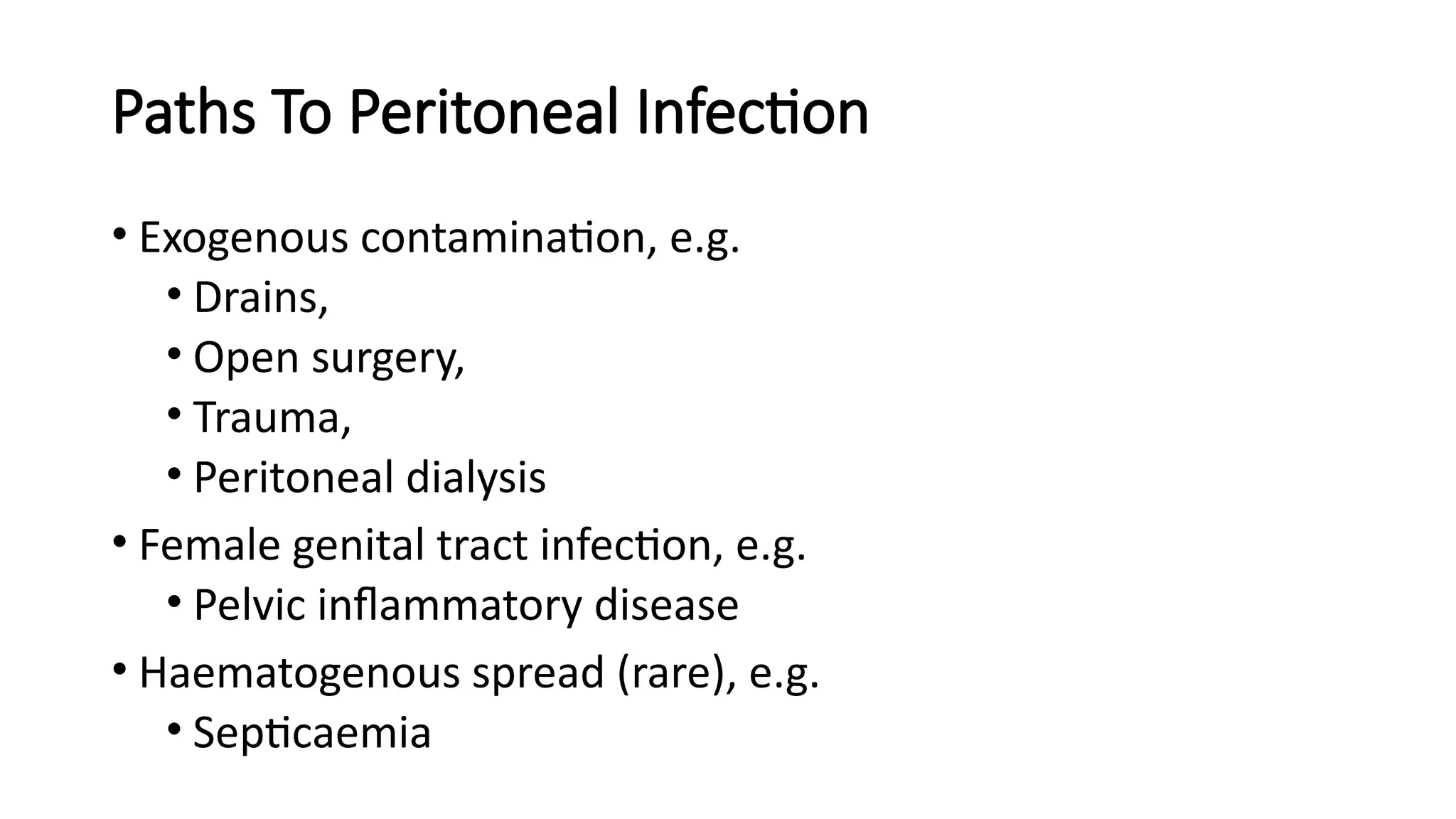 Paths To Peritoneal Infection
• Exogenous contamination, e.g.
• Drains,
• Open surgery,
• Trauma,
• Peritoneal dialysis
• Female genital tract infection, e.g.
• Pelvic inflammatory disease
• Haematogenous spread (rare), e.g.
• Septicaemia
 