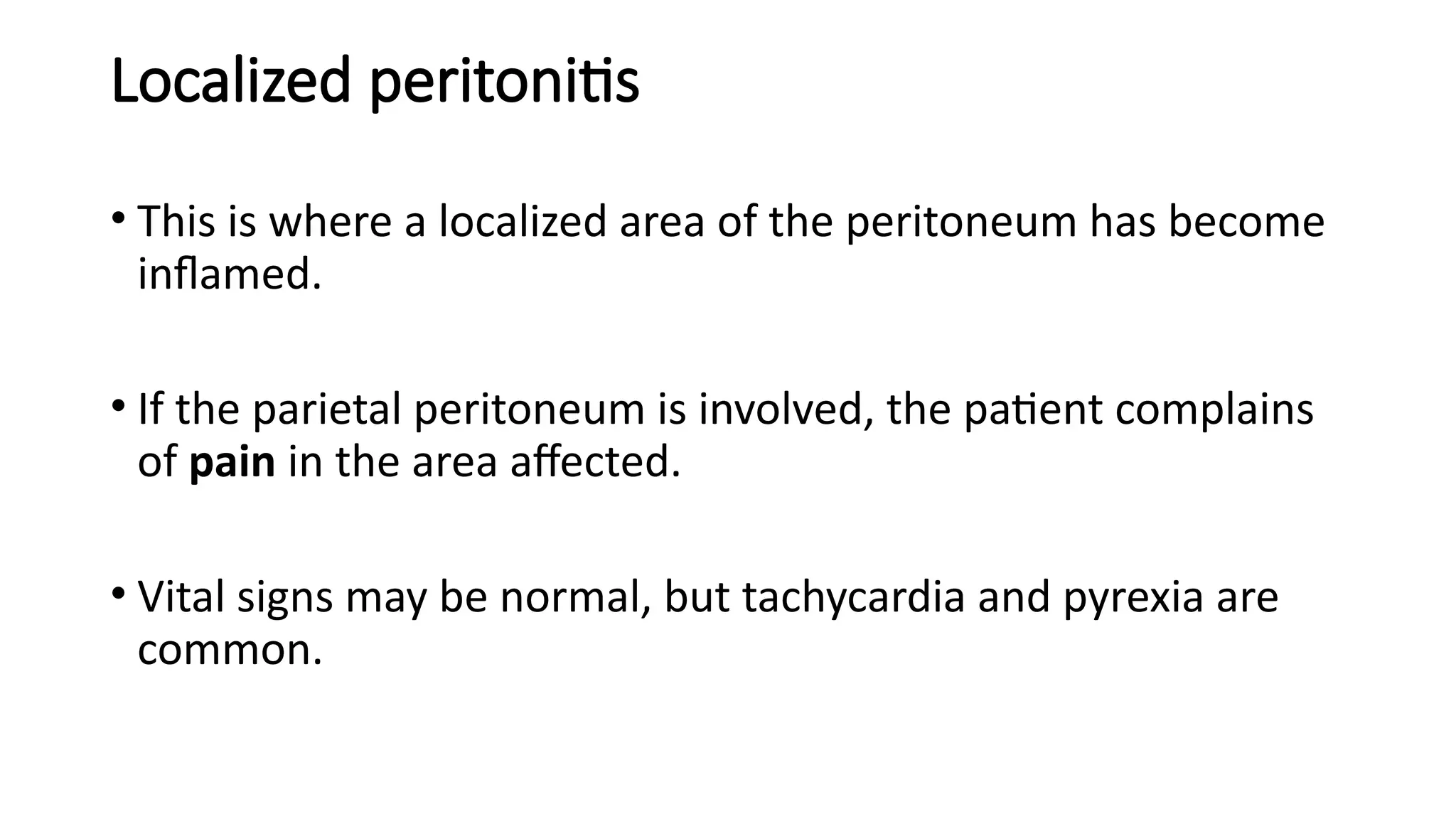 Localized peritonitis
• This is where a localized area of the peritoneum has become
inflamed.
• If the parietal peritoneum is involved, the patient complains
of pain in the area affected.
• Vital signs may be normal, but tachycardia and pyrexia are
common.
 