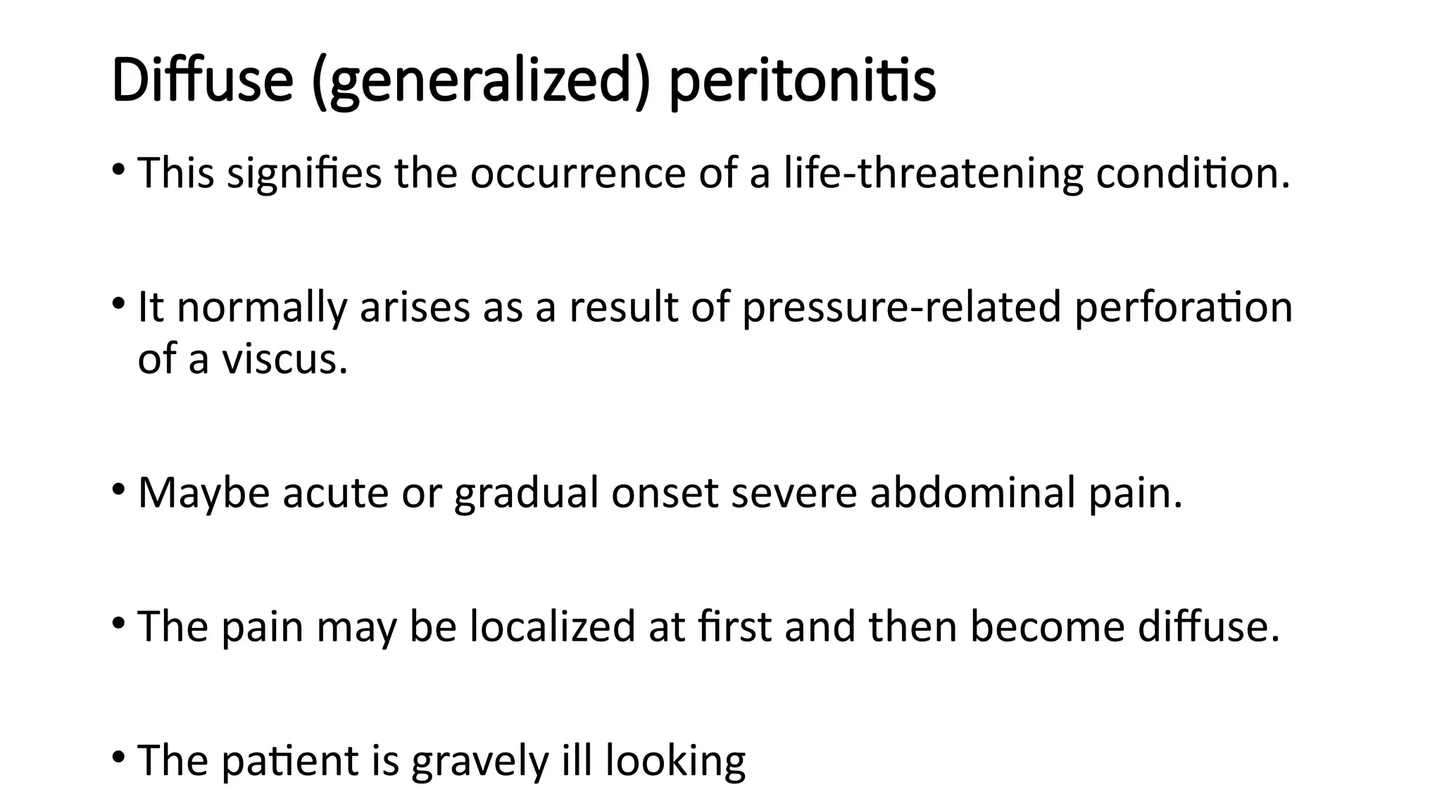 Diffuse (generalized) peritonitis
• This signifies the occurrence of a life-threatening condition.
• It normally arises as a result of pressure-related perforation
of a viscus.
• Maybe acute or gradual onset severe abdominal pain.
• The pain may be localized at first and then become diffuse.
• The patient is gravely ill looking
 