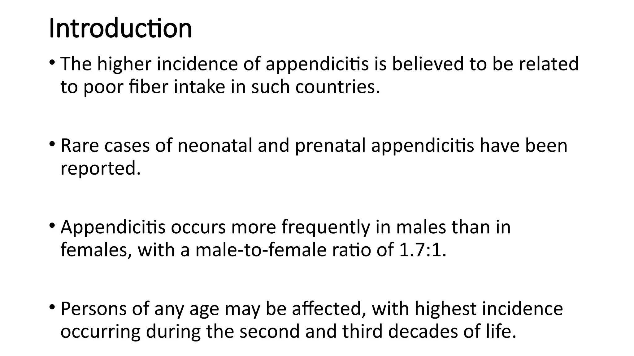 Introduction
• The higher incidence of appendicitis is believed to be related
to poor fiber intake in such countries.
• Rare cases of neonatal and prenatal appendicitis have been
reported.
• Appendicitis occurs more frequently in males than in
females, with a male-to-female ratio of 1.7:1.
• Persons of any age may be affected, with highest incidence
occurring during the second and third decades of life.
 