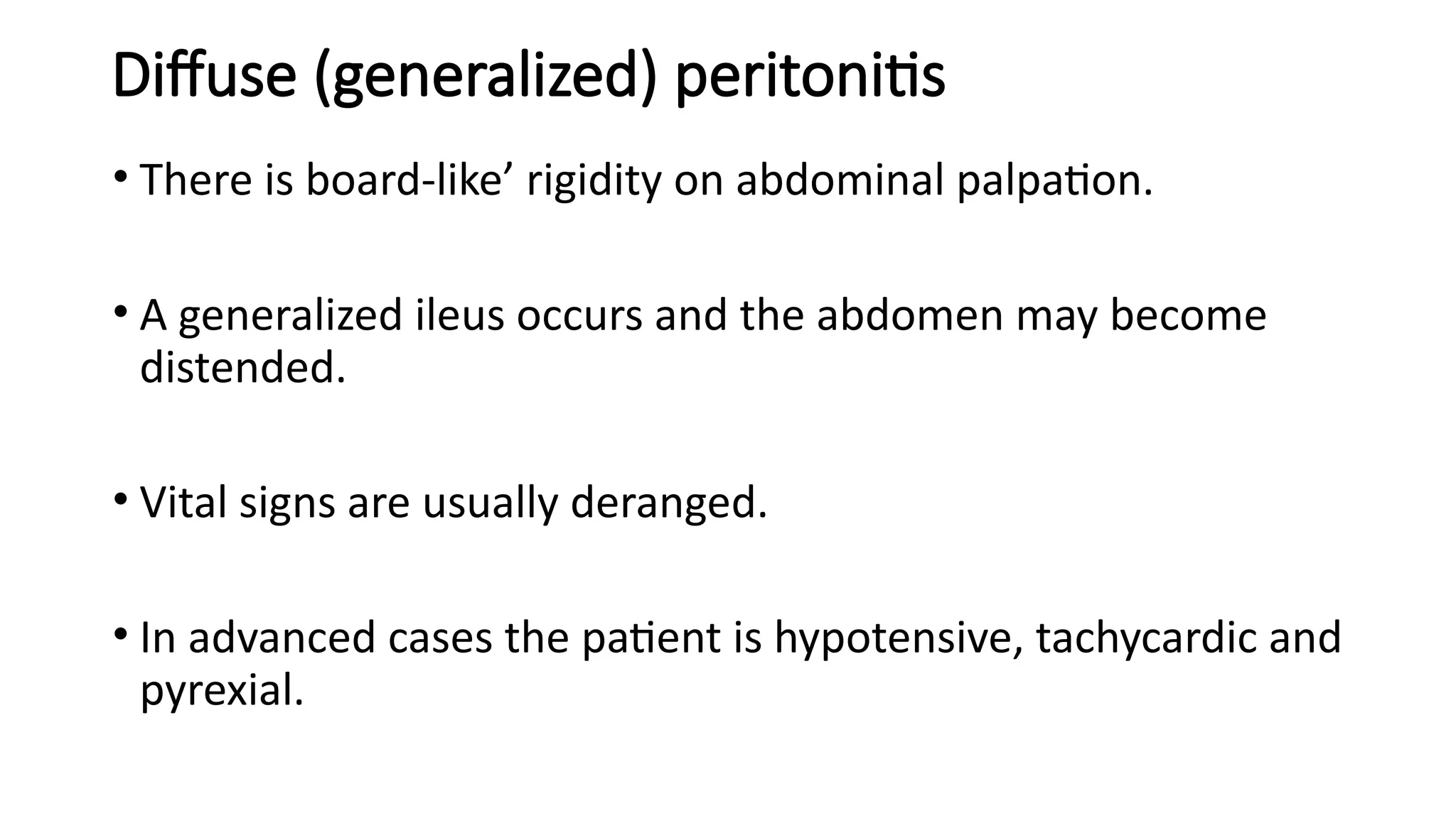 Diffuse (generalized) peritonitis
• There is board-like’ rigidity on abdominal palpation.
• A generalized ileus occurs and the abdomen may become
distended.
• Vital signs are usually deranged.
• In advanced cases the patient is hypotensive, tachycardic and
pyrexial.
 