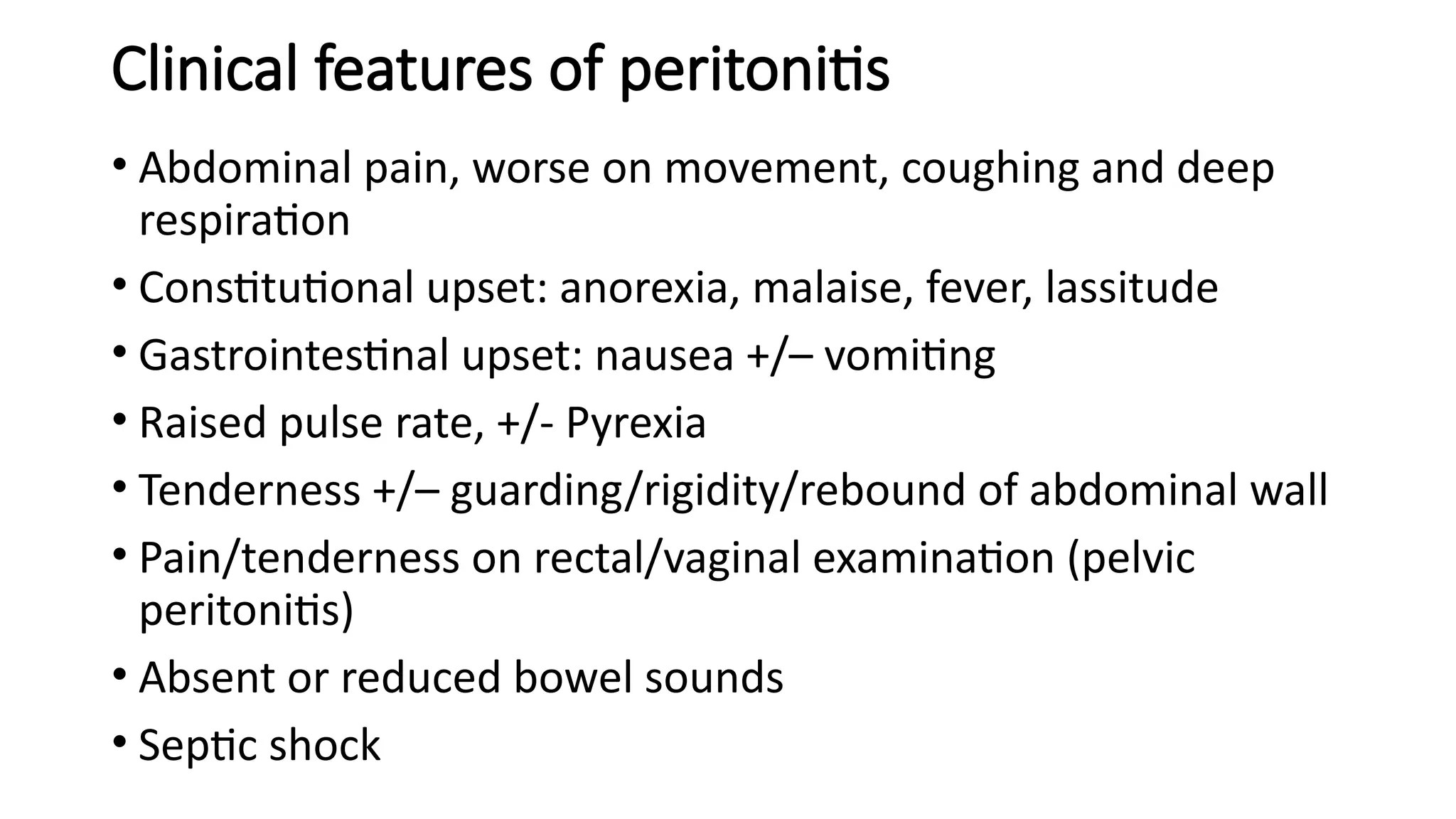 Clinical features of peritonitis
• Abdominal pain, worse on movement, coughing and deep
respiration
• Constitutional upset: anorexia, malaise, fever, lassitude
• Gastrointestinal upset: nausea +/– vomiting
• Raised pulse rate, +/- Pyrexia
• Tenderness +/– guarding/rigidity/rebound of abdominal wall
• Pain/tenderness on rectal/vaginal examination (pelvic
peritonitis)
• Absent or reduced bowel sounds
• Septic shock
 