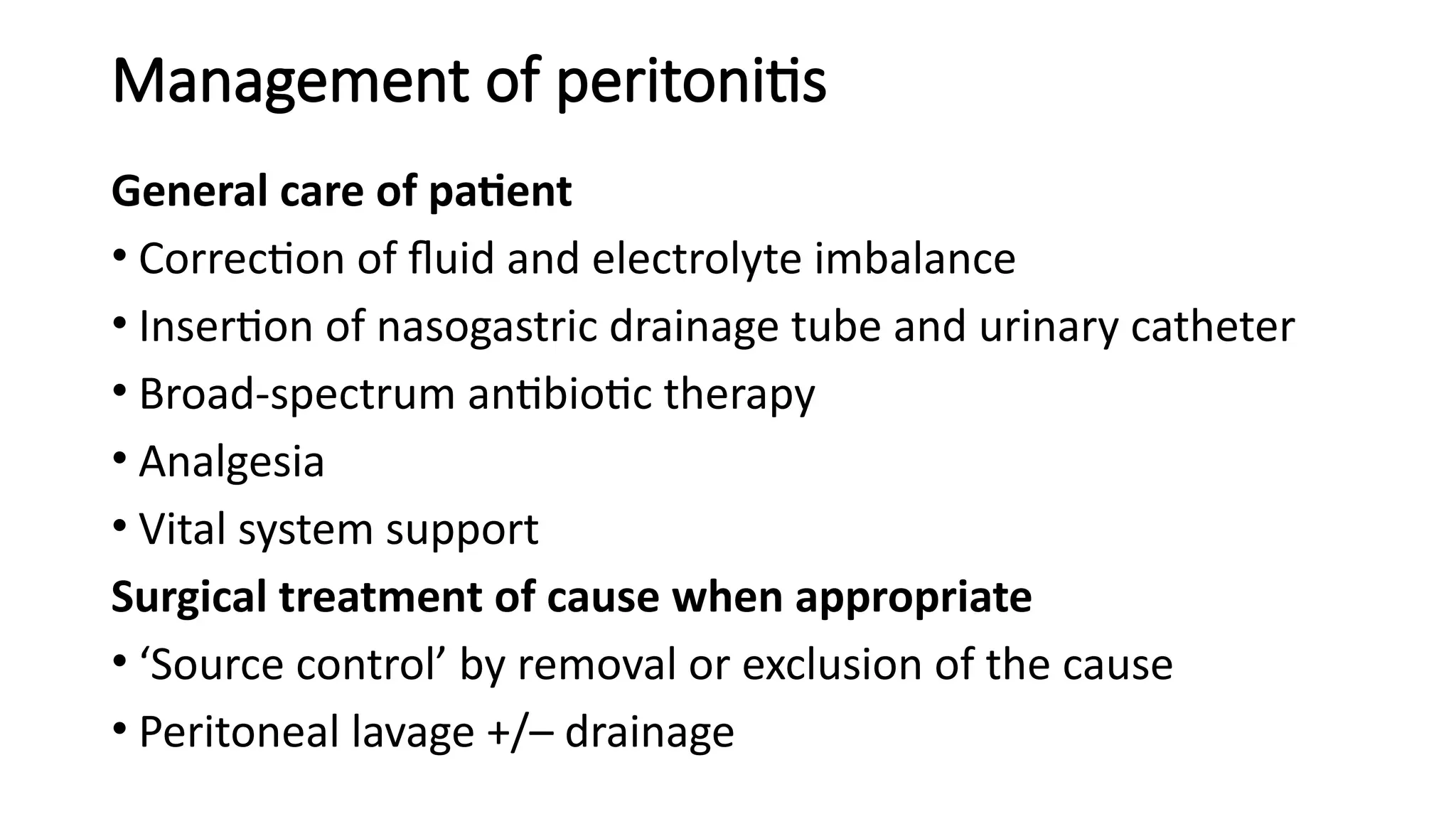 Management of peritonitis
General care of patient
• Correction of fluid and electrolyte imbalance
• Insertion of nasogastric drainage tube and urinary catheter
• Broad-spectrum antibiotic therapy
• Analgesia
• Vital system support
Surgical treatment of cause when appropriate
• ‘Source control’ by removal or exclusion of the cause
• Peritoneal lavage +/– drainage
 