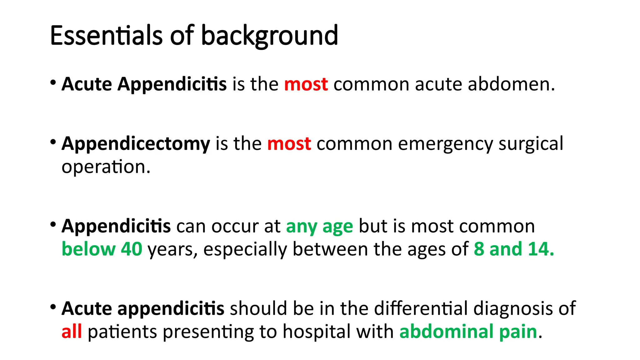 Essentials of background
• Acute Appendicitis is the most common acute abdomen.
• Appendicectomy is the most common emergency surgical
operation.
• Appendicitis can occur at any age but is most common
below 40 years, especially between the ages of 8 and 14.
• Acute appendicitis should be in the differential diagnosis of
all patients presenting to hospital with abdominal pain.
 