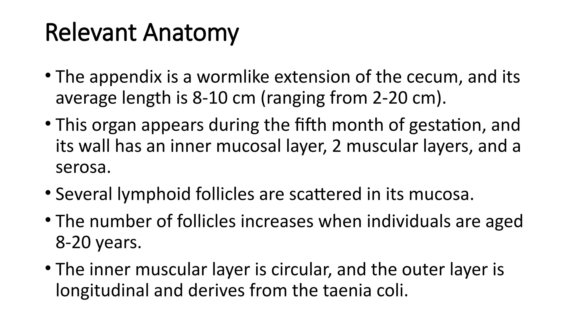 Relevant Anatomy
• The appendix is a wormlike extension of the cecum, and its
average length is 8-10 cm (ranging from 2-20 cm).
• This organ appears during the fifth month of gestation, and
its wall has an inner mucosal layer, 2 muscular layers, and a
serosa.
• Several lymphoid follicles are scattered in its mucosa.
• The number of follicles increases when individuals are aged
8-20 years.
• The inner muscular layer is circular, and the outer layer is
longitudinal and derives from the taenia coli.
 