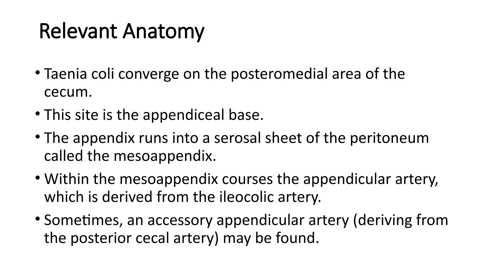 Relevant Anatomy
• Taenia coli converge on the posteromedial area of the
cecum.
• This site is the appendiceal base.
• The appendix runs into a serosal sheet of the peritoneum
called the mesoappendix.
• Within the mesoappendix courses the appendicular artery,
which is derived from the ileocolic artery.
• Sometimes, an accessory appendicular artery (deriving from
the posterior cecal artery) may be found.
 