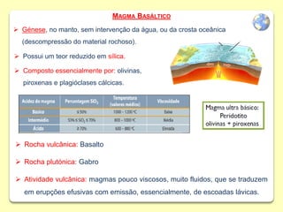  Composto essencialmente por: olivinas,
piroxenas e plagióclases cálcicas.
 Rocha vulcânica: Basalto
 Rocha plutónica: Gabro
 Atividade vulcânica: magmas pouco viscosos, muito fluidos, que se traduzem
em erupções efusivas com emissão, essencialmente, de escoadas lávicas.
 Génese, no manto, sem intervenção da água, ou da crosta oceânica
(descompressão do material rochoso).
 Possui um teor reduzido em sílica.
MAGMA BASÁLTICO
 