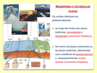 MAGMATISMO E TECTÓNICA DE
PLACAS
Os vulcões distribuem-se,
preferencialmente:
 ao longo dos limites das placas
tectónicas, convergentes e
divergentes (vulcanismo interplaca);
 No interior de placas continentais ou
de placas oceânicas, relacionadas
com a existência de plumas térmicas
e, consequentemente, pontos
quentes (vulcanismo intraplaca).
 