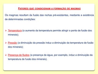 FATORES QUE CONDICIONAM A FORMAÇÃO DE MAGMAS
Os magmas resultam da fusão das rochas pré-existentes, mediante a existência
de determinadas condições:
 Temperatura (o aumento da temperatura permite atingir o ponto de fusão dos
minerais);
 Pressão (a diminuição da pressão induz a diminuição da temperatura de fusão
dos minerais);
 Presença de fluidos (a presença de água, por exemplo, induz a diminuição da
temperatura de fusão dos minerais).
 