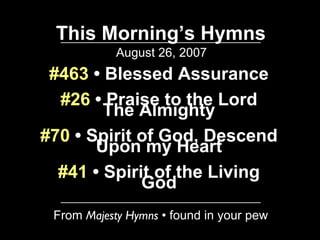 This Morning’s Hymns August 26, 2007 From  Majesty Hymns  • found in your pew #463  • Blessed Assurance #26  • Praise to the Lord The Almighty #70  • Spirit of God, Descend Upon my Heart #41  • Spirit of the Living God 