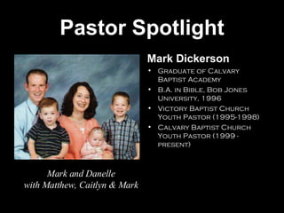 Pastor Spotlight Mark Dickerson Graduate of Calvary Baptist Academy B.A. in Bible, Bob Jones University, 1996 Victory Baptist Church Youth Pastor (1995-1998) Calvary Baptist Church Youth Pastor (1999 - present) Mark and Danelle with Matthew, Caitlyn & Mark 