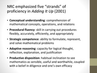 NRC emphasized five “strands” of 
proficiency in Adding It Up (2001) 
• Conceptual understanding: comprehension of 
mathematical concepts, operations, and relations 
• Procedural fluency: skill in carrying out procedures 
flexibly, accurately, efficiently, and appropriately 
• Strategic competence: ability to formulate, represent, 
and solve mathematical problems 
• Adaptive reasoning: capacity for logical thought, 
reflection, explanation, and justification 
• Productive disposition: habitual inclination to see 
mathematics as sensible, useful and worthwhile, coupled 
with a belief in diligence and one’s own efficacy 
 