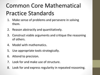Common Core Mathematical 
Practice Standards 
1. Make sense of problems and persevere in solving 
them. 
2. Reason abstractly and quantitatively. 
3. Construct viable arguments and critique the reasoning 
of others. 
4. Model with mathematics. 
5. Use appropriate tools strategically. 
6. Attend to precision. 
7. Look for and make use of structure. 
8. Look for and express regularity in repeated reasoning. 
 