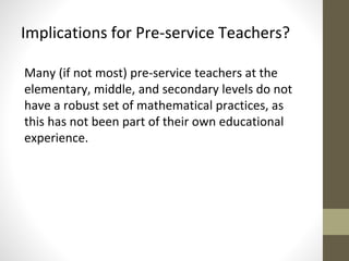 Implications for Pre-service Teachers? 
Many (if not most) pre-service teachers at the 
elementary, middle, and secondary levels do not 
have a robust set of mathematical practices, as 
this has not been part of their own educational 
experience. 
 