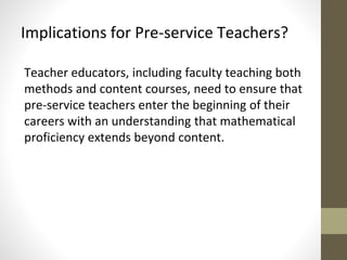 Implications for Pre-service Teachers? 
Teacher educators, including faculty teaching both 
methods and content courses, need to ensure that 
pre-service teachers enter the beginning of their 
careers with an understanding that mathematical 
proficiency extends beyond content. 
 