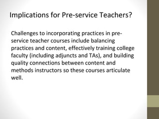 Implications for Pre-service Teachers? 
Challenges to incorporating practices in pre-service 
teacher courses include balancing 
practices and content, effectively training college 
faculty (including adjuncts and TAs), and building 
quality connections between content and 
methods instructors so these courses articulate 
well. 
 